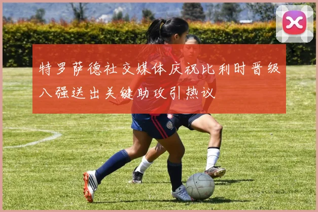 特罗萨德社交媒体庆祝比利时晋级八强送出关键助攻引热议