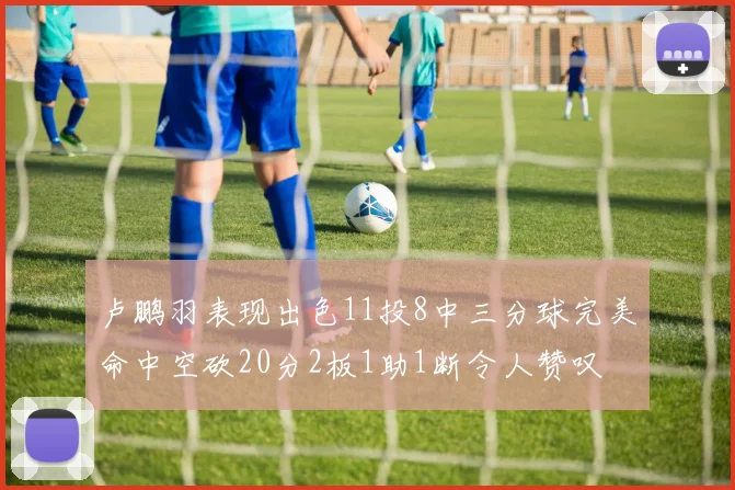 卢鹏羽表现出色11投8中三分球完美命中空砍20分2板1助1断令人赞叹