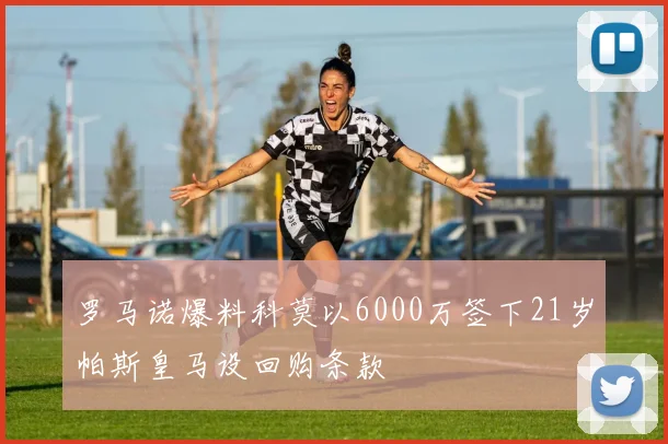 罗马诺爆料科莫以6000万签下21岁帕斯皇马设回购条款