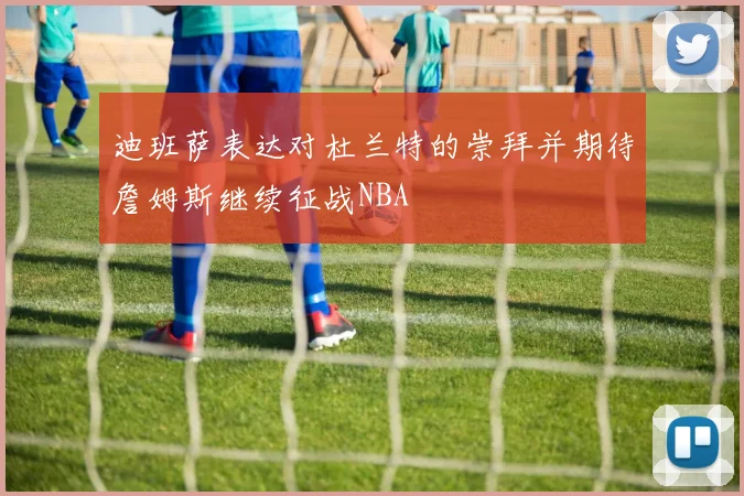迪班萨表达对杜兰特的崇拜并期待詹姆斯继续征战NBA