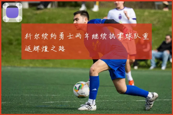 科尔续约勇士两年继续执掌球队重返辉煌之路