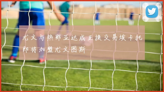 尤文与热那亚达成互换交易埃卡托即将加盟尤文图斯