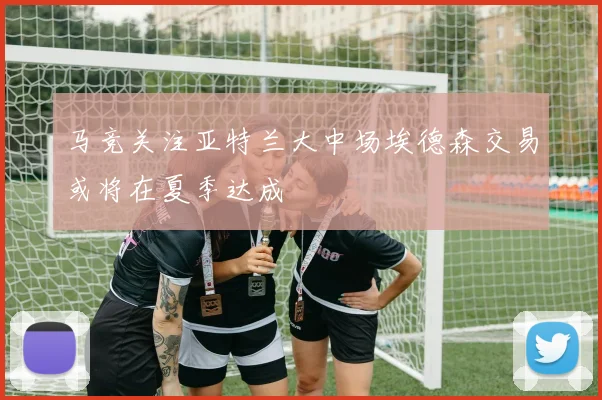 马竞关注亚特兰大中场埃德森交易或将在夏季达成