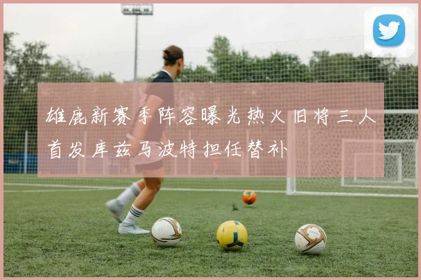 雄鹿新赛季阵容曝光热火旧将三人首发库兹马波特担任替补