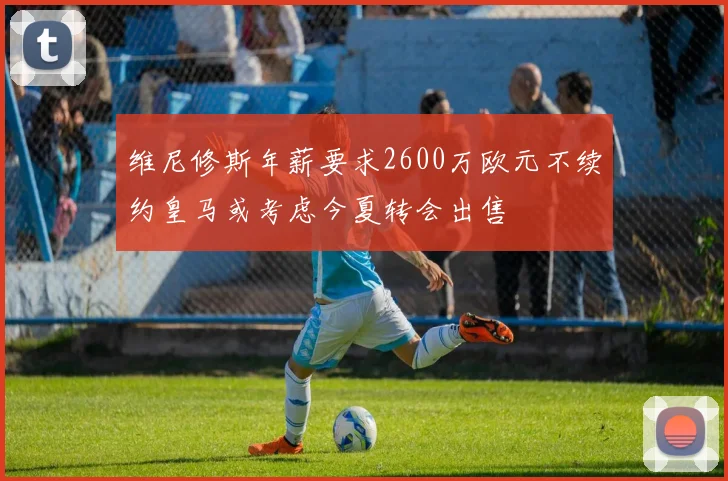 维尼修斯年薪要求2600万欧元不续约皇马或考虑今夏转会出售