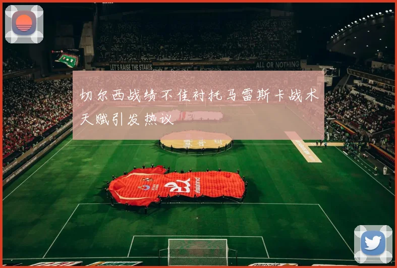 切尔西战绩不佳衬托马雷斯卡战术天赋引发热议