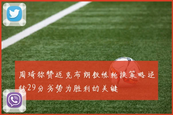 周琦称赞迈克布朗教练轮换策略逆转29分劣势为胜利的关键