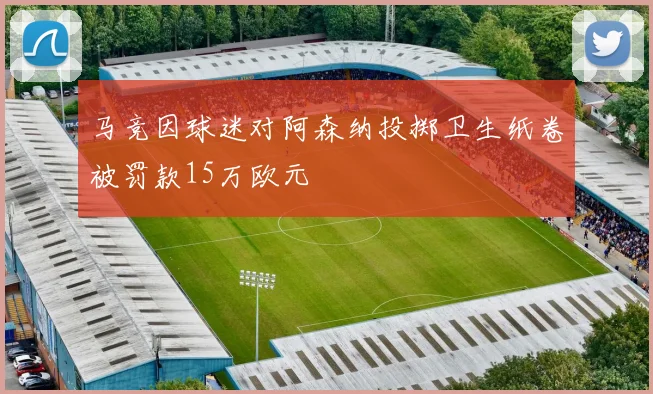 马竞因球迷对阿森纳投掷卫生纸卷被罚款15万欧元