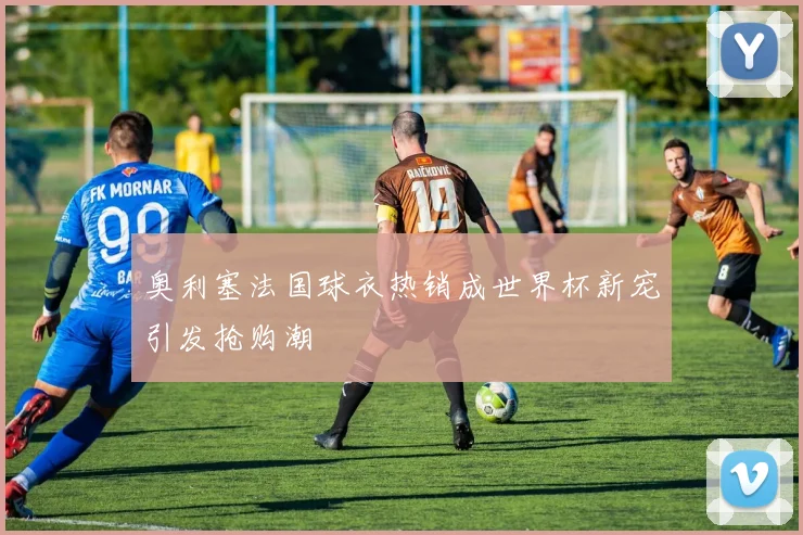奥利塞法国球衣热销成世界杯新宠引发抢购潮