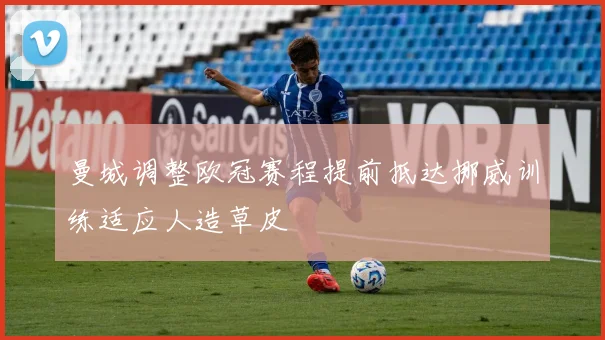 曼城调整欧冠赛程提前抵达挪威训练适应人造草皮