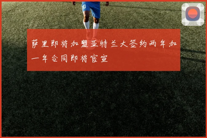 萨里即将加盟亚特兰大签约两年加一年合同即将官宣