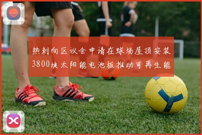 热刺向区议会申请在球场屋顶安装3800块太阳能电池板推动可再生能源发展