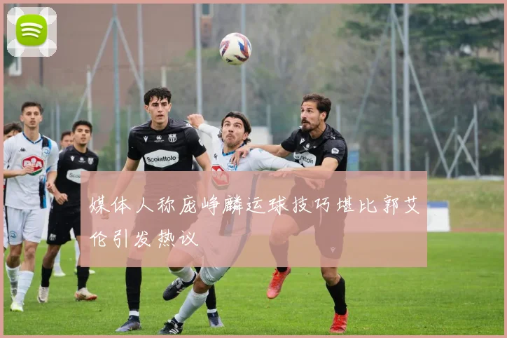 媒体人称庞峥麟运球技巧堪比郭艾伦引发热议