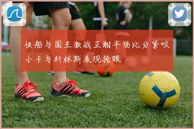 快船与国王激战正酣半场比分紧咬小卡与科林斯表现抢眼