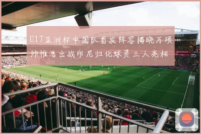 U17亚洲杯中国队首发阵容揭晓万项帅惟浩出战印尼归化球员三人亮相