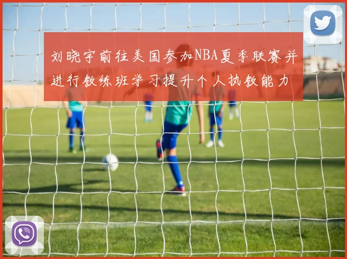 刘晓宇前往美国参加NBA夏季联赛并进行教练班学习提升个人执教能力