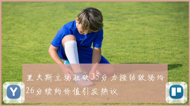 里夫斯主场狂砍35分力挫劲敌场均26分续约价值引发热议