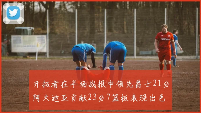 开拓者在半场战报中领先爵士21分阿夫迪亚贡献23分7篮板表现出色