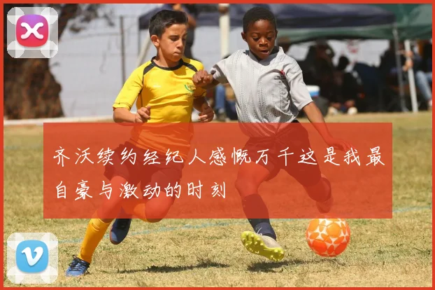 齐沃续约经纪人感慨万千这是我最自豪与激动的时刻