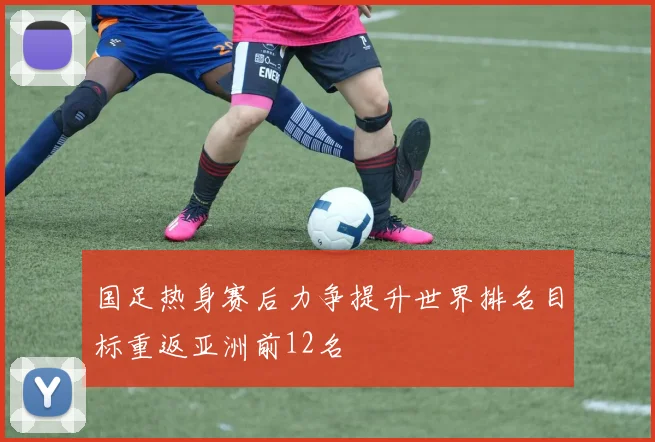 国足热身赛后力争提升世界排名目标重返亚洲前12名