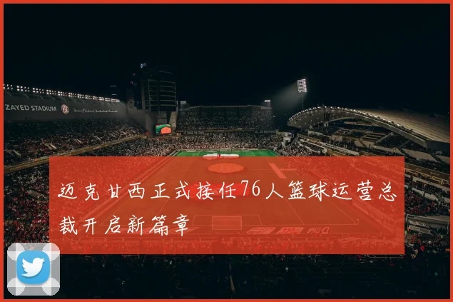 迈克甘西正式接任76人篮球运营总裁开启新篇章