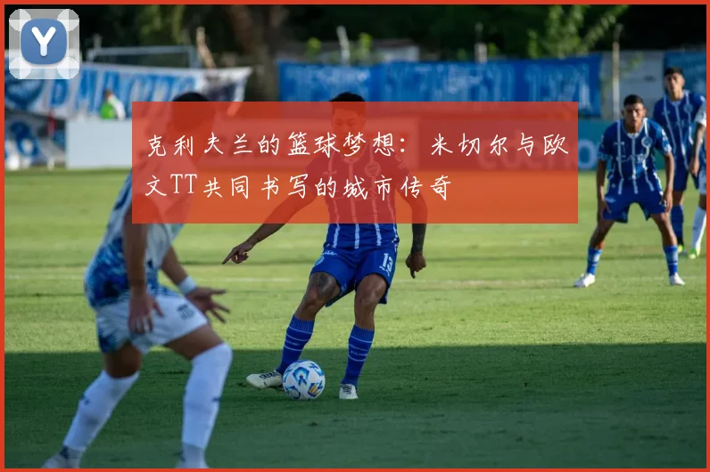 克利夫兰的篮球梦想：米切尔与欧文TT共同书写的城市传奇