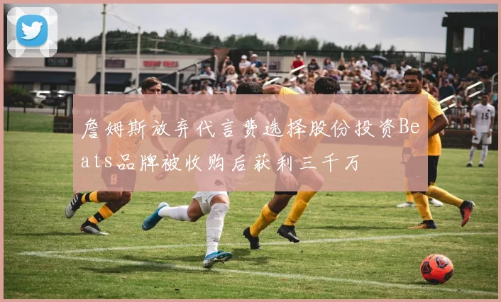詹姆斯放弃代言费选择股份投资Beats品牌被收购后获利三千万