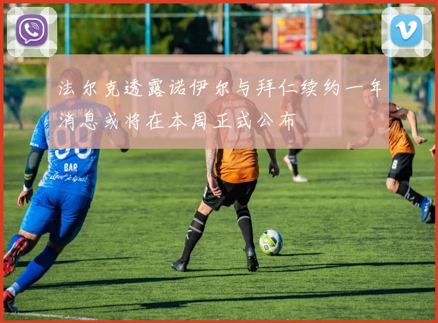 法尔克透露诺伊尔与拜仁续约一年消息或将在本周正式公布
